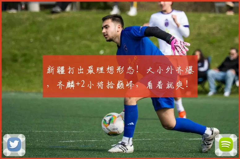 新疆打出最理想形态！大小外齐爆，齐麟+2小将拾巅峰，看着就爽！