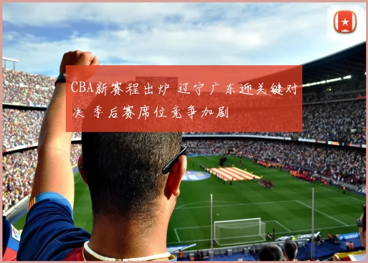 CBA新赛程出炉 辽宁广东迎关键对决 季后赛席位竞争加剧