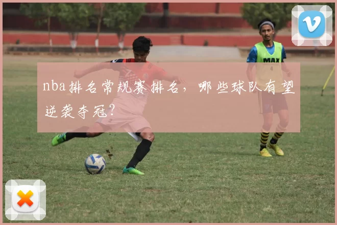 nba排名常规赛排名，哪些球队有望逆袭夺冠？