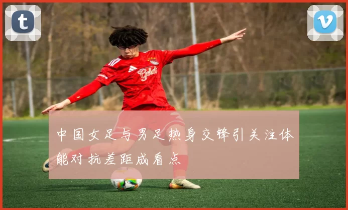 中国女足与男足热身交锋引关注体能对抗差距成看点