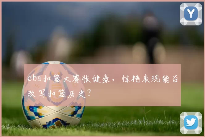 cba扣篮大赛张健豪,惊艳表现能否改写扣篮历史?