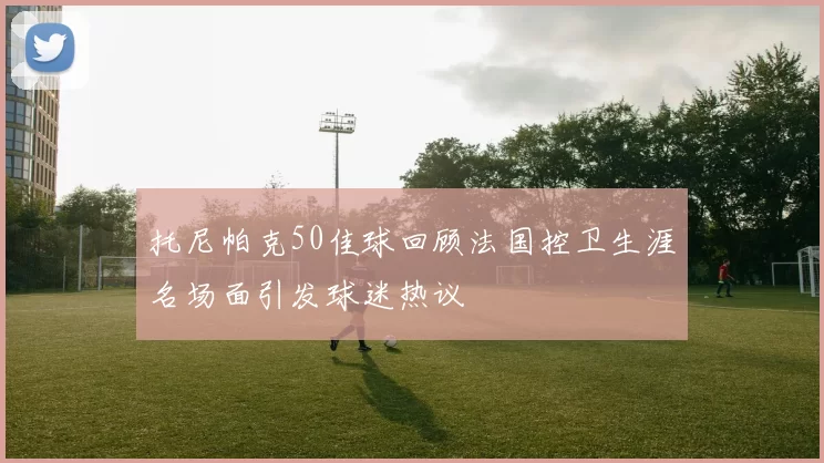 托尼帕克50佳球回顾法国控卫生涯名场面引发球迷热议
