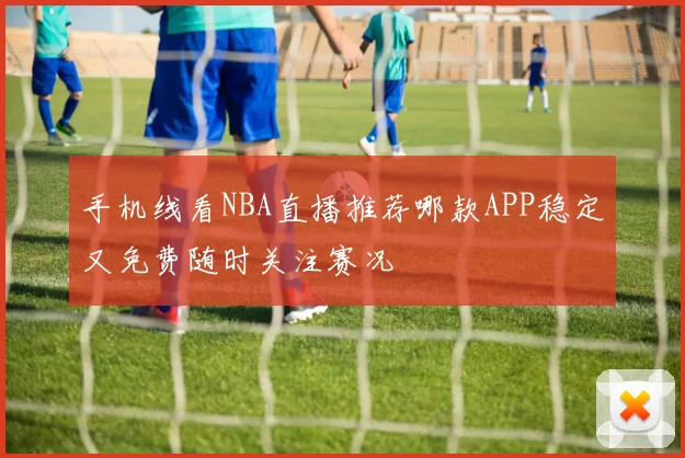 手机线看NBA直播推荐哪款APP稳定又免费随时关注赛况