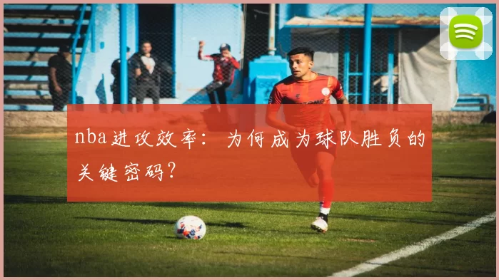 nba进攻效率:为何成为球队胜负的关键密码?