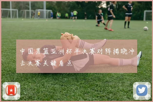 中国男篮亚洲杯半决赛对阵揭晓冲击决赛关键看点