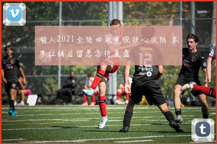 湖人2021全场回放重现核心攻防 末节拉锯后留悬念待复盘